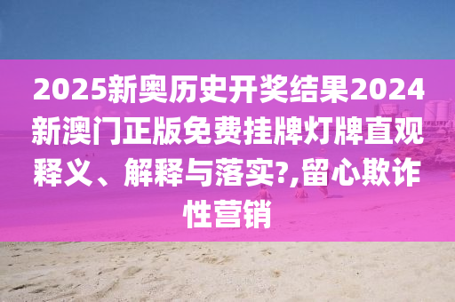 2025新奥历史开奖结果2024新澳门正版免费挂牌灯牌直观释义、解释与落实?,留心欺诈性营销
