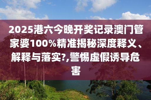 2025港六今晚开奖记录澳门管家婆100%精准揭秘深度释义、解释与落实?,警惕虚假诱导危害