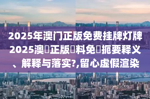 2025年澳门正版免费挂牌灯牌2025澳門正版資料免費扼要释义、解释与落实?,留心虚假渲染