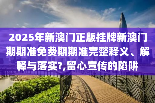 2025年新澳门正版挂牌新澳门期期准免费期期准完整释义、解释与落实?,留心宣传的陷阱