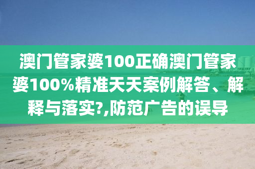 澳门管家婆100正确澳门管家婆100%精准天天案例解答、解释与落实?,防范广告的误导