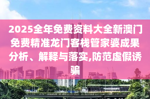 2025全年免费资料大全新澳门免费精准龙门客栈管家婆成果分析、解释与落实,防范虚假诱骗