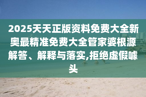 2025天天正版资料免费大全新奥最精准免费大全管家婆根源解答、解释与落实,拒绝虚假噱头