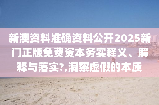 新澳资料准确资料公开2025新门正版免费资本务实释义、解释与落实?,洞察虚假的本质