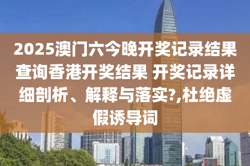 2025澳门六今晚开奖记录结果查询香港开奖结果 开奖记录详细剖析、解释与落实?,杜绝虚假诱导词