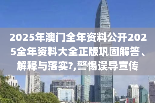 2025年澳门全年资料公开2025全年资料大全正版巩固解答、解释与落实?,警惕误导宣传