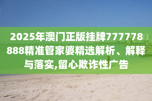 2025年澳门正版挂牌777778888精准管家婆精选解析、解释与落实,留心欺诈性广告