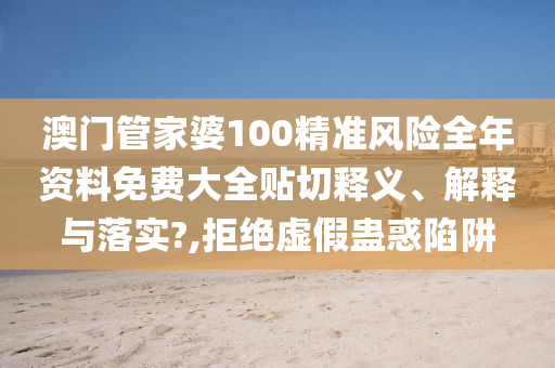 澳门管家婆100精准风险全年资料免费大全贴切释义、解释与落实?,拒绝虚假蛊惑陷阱