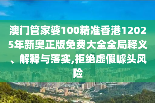 澳门管家婆100精准香港12025年新奥正版免费大全全局释义、解释与落实,拒绝虚假噱头风险