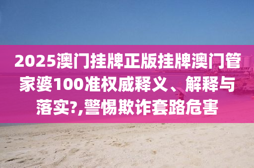 2025澳门挂牌正版挂牌澳门管家婆100准权威释义、解释与落实?,警惕欺诈套路危害