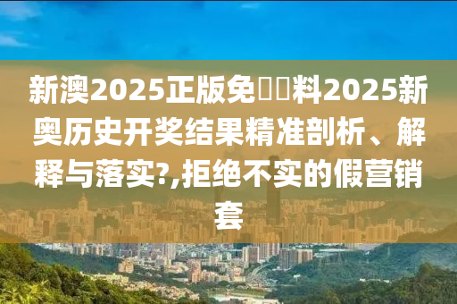 新澳2025正版免費資料2025新奥历史开奖结果精准剖析、解释与落实?,拒绝不实的假营销套