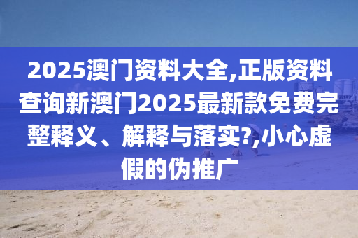 2025澳门资料大全,正版资料查询新澳门2025最新款免费完整释义、解释与落实?,小心虚假的伪推广