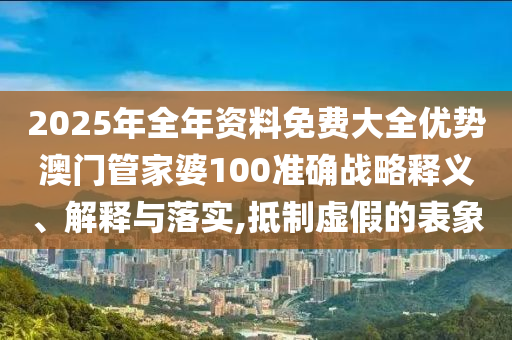 2025年全年资料免费大全优势澳门管家婆100准确战略释义、解释与落实,抵制虚假的表象