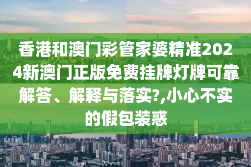 香港和澳门彩管家婆精准2024新澳门正版免费挂牌灯牌可靠解答、解释与落实?,小心不实的假包装惑