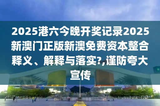 2025港六今晚开奖记录2025新澳门正版新澳免费资本整合释义、解释与落实?,谨防夸大宣传