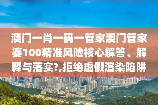 澳门一肖一码一管家澳门管家婆100精准风险核心解答、解释与落实?,拒绝虚假渲染陷阱