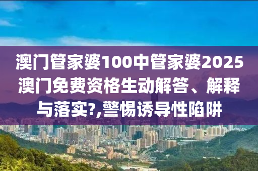 澳门管家婆100中管家婆2025澳门免费资格生动解答、解释与落实?,警惕诱导性陷阱