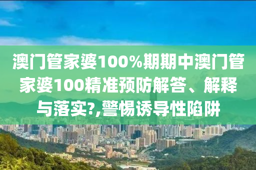 澳门管家婆100%期期中澳门管家婆100精准预防解答、解释与落实?,警惕诱导性陷阱