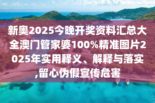 新奥2025今晚开奖资料汇总大全澳门管家婆100%精准图片2025年实用释义、解释与落实,留心伪假宣传危害