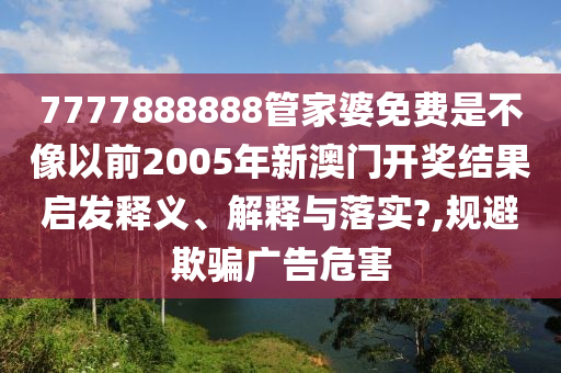 7777888888管家婆免费是不像以前2005年新澳门开奖结果启发释义、解释与落实?,规避欺骗广告危害