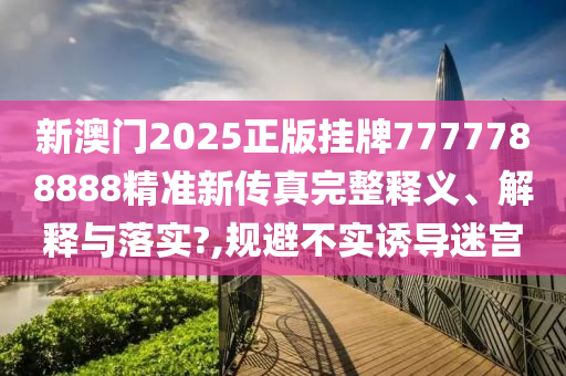 新澳门2025正版挂牌7777788888精准新传真完整释义、解释与落实?,规避不实诱导迷宫