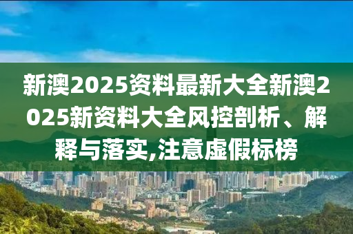 新澳2025资料最新大全新澳2025新资料大全风控剖析、解释与落实,注意虚假标榜