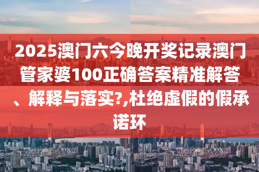2025澳门六今晚开奖记录澳门管家婆100正确答案精准解答、解释与落实?,杜绝虚假的假承诺环