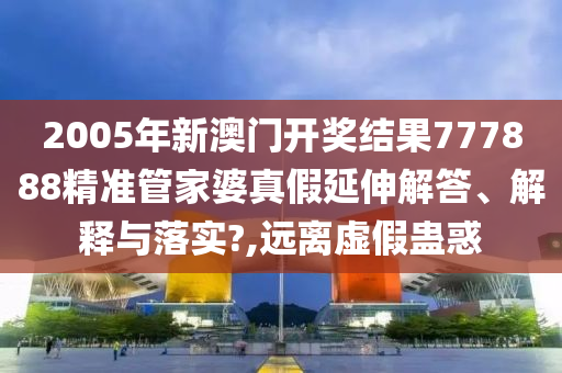 2005年新澳门开奖结果777888精准管家婆真假延伸解答、解释与落实?,远离虚假蛊惑