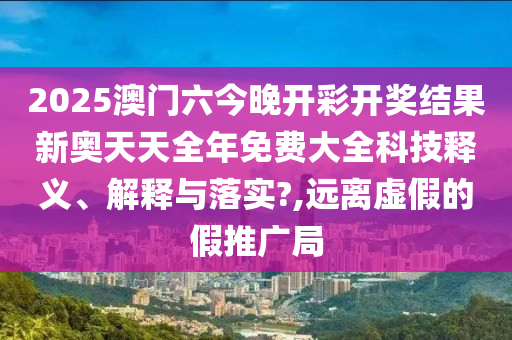 2025澳门六今晚开彩开奖结果新奥天天全年免费大全科技释义、解释与落实?,远离虚假的假推广局