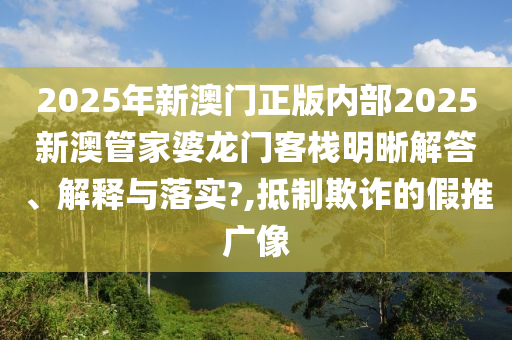 2025年新澳门正版内部2025新澳管家婆龙门客栈明晰解答、解释与落实?,抵制欺诈的假推广像