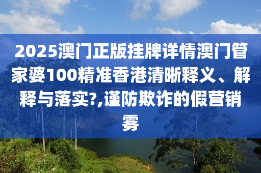 2025澳门正版挂牌详情澳门管家婆100精准香港清晰释义、解释与落实?,谨防欺诈的假营销雾