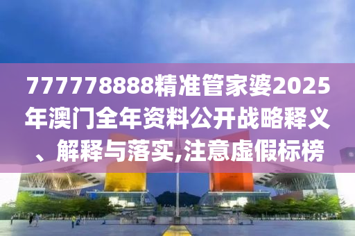 777778888精准管家婆2025年澳门全年资料公开战略释义、解释与落实,注意虚假标榜