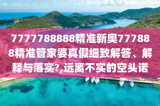 7777788888精准新奥777888精准管家婆真假细致解答、解释与落实?,远离不实的空头诺