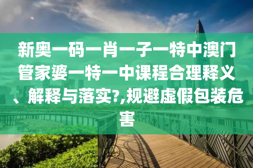 新奥一码一肖一子一特中澳门管家婆一特一中课程合理释义、解释与落实?,规避虚假包装危害