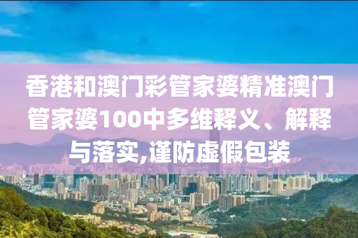 香港和澳门彩管家婆精准澳门管家婆100中多维释义、解释与落实,谨防虚假包装