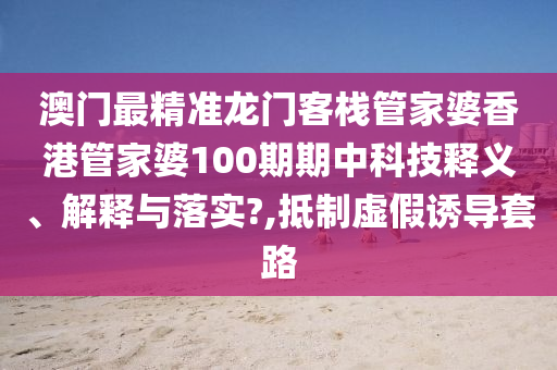 澳门最精准龙门客栈管家婆香港管家婆100期期中科技释义、解释与落实?,抵制虚假诱导套路