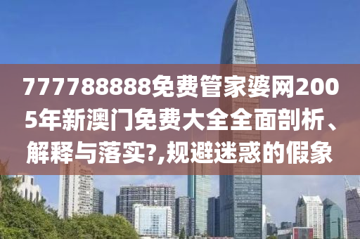 777788888免费管家婆网2005年新澳门免费大全全面剖析、解释与落实?,规避迷惑的假象