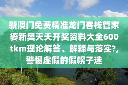新澳门免费精准龙门客栈管家婆新奥天天开奖资料大全600tkm理论解答、解释与落实?,警惕虚假的假幌子迷