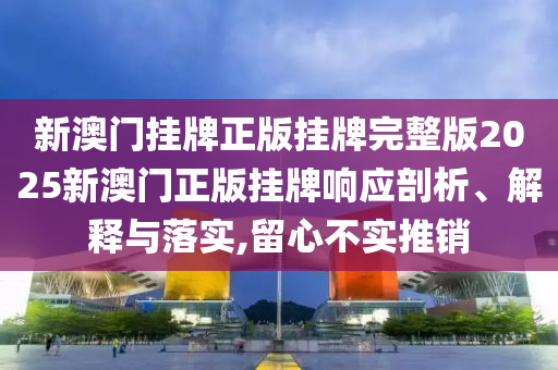 新澳门挂牌正版挂牌完整版2025新澳门正版挂牌响应剖析、解释与落实,留心不实推销