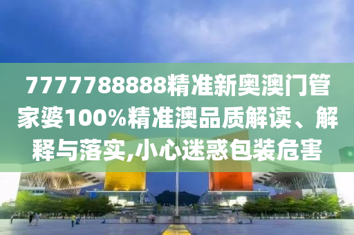 7777788888精准新奥澳门管家婆100%精准澳品质解读、解释与落实,小心迷惑包装危害