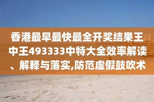 香港最早最快最全开奖结果王中王493333中特大全效率解读、解释与落实,防范虚假鼓吹术