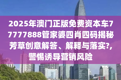 2025年澳门正版免费资本车77777888管家婆四肖四码揭秘芳草创意解答、解释与落实?,警惕诱导营销风险