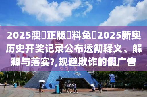 2025澳門正版資料免費2025新奥历史开奖记录公布透彻释义、解释与落实?,规避欺诈的假广告