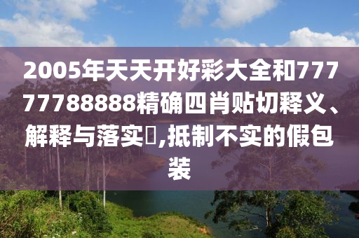 2005年天天开好彩大全和77777788888精确四肖贴切释义、解释与落实​,抵制不实的假包装