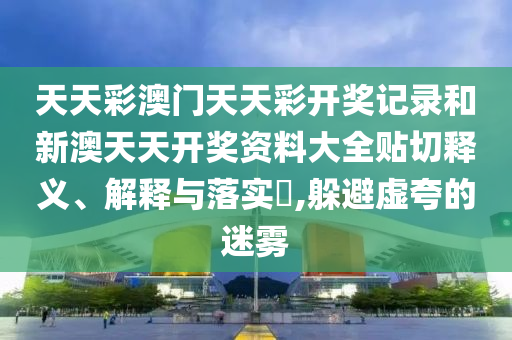 天天彩澳门天天彩开奖记录和新澳天天开奖资料大全贴切释义、解释与落实​,躲避虚夸的迷雾