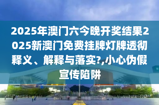 2025年澳门六今晚开奖结果2025新澳门免费挂牌灯牌透彻释义、解释与落实?,小心伪假宣传陷阱