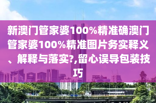 新澳门管家婆100%精准确澳门管家婆100%精准图片务实释义、解释与落实?,留心误导包装技巧