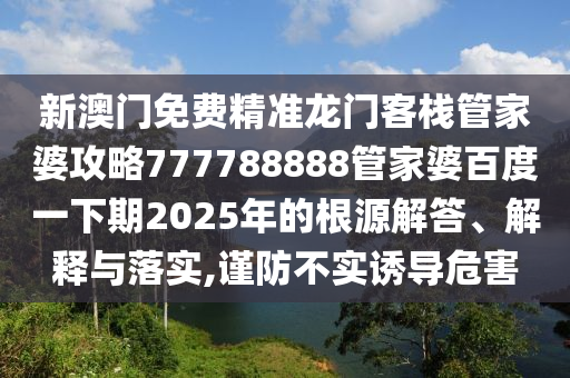 新澳门免费精准龙门客栈管家婆攻略777788888管家婆百度一下期2025年的根源解答、解释与落实,谨防不实诱导危害