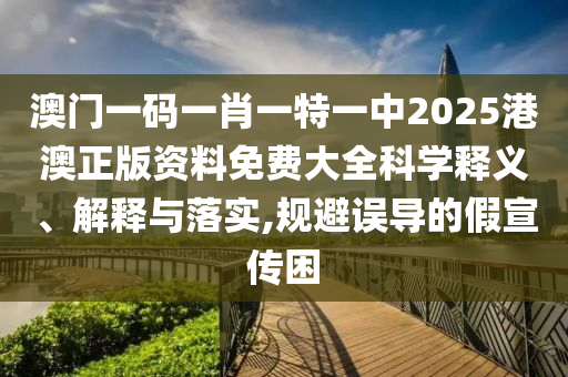 澳门一码一肖一特一中2025港澳正版资料免费大全科学释义、解释与落实,规避误导的假宣传困