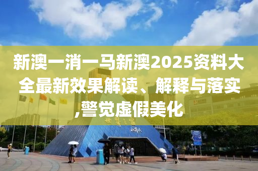 新澳一消一马新澳2025资料大全最新效果解读、解释与落实,警觉虚假美化